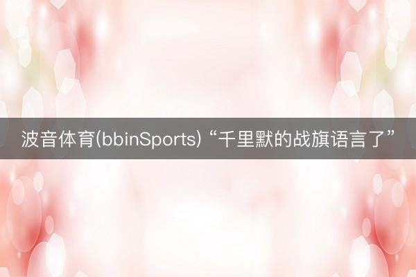波音体育(bbinSports) “千里默的战旗语言了”