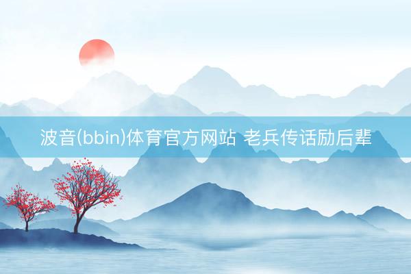 波音(bbin)体育官方网站 老兵传话励后辈