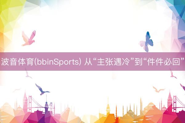 波音体育(bbinSports) 从“主张遇冷”到“件件必回”