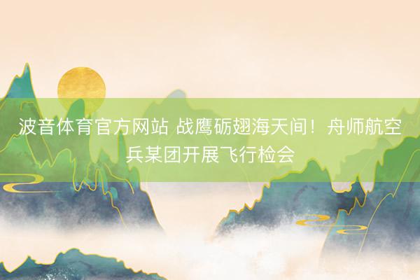 波音体育官方网站 战鹰砺翅海天间！舟师航空兵某团开展飞行检会