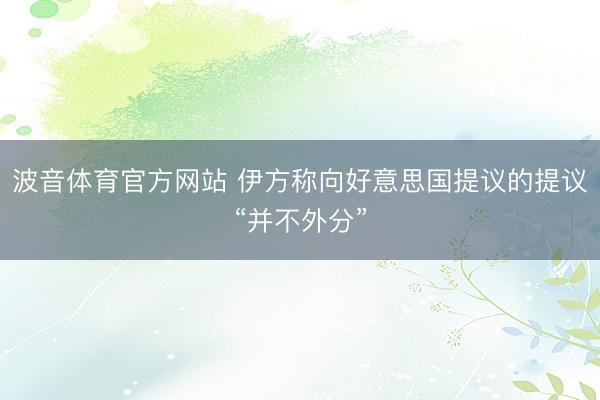 波音体育官方网站 伊方称向好意思国提议的提议“并不外分”