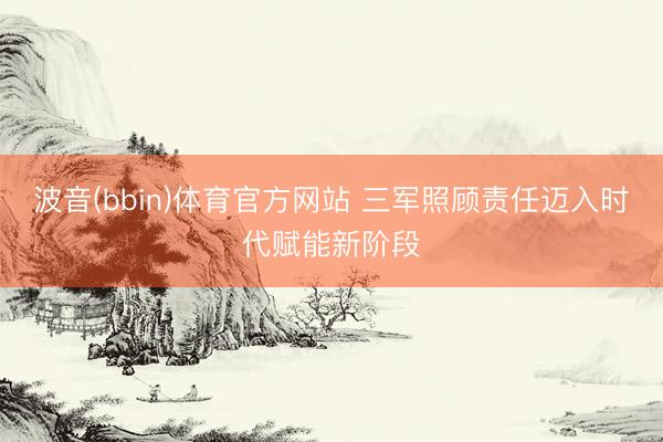 波音(bbin)体育官方网站 三军照顾责任迈入时代赋能新阶段