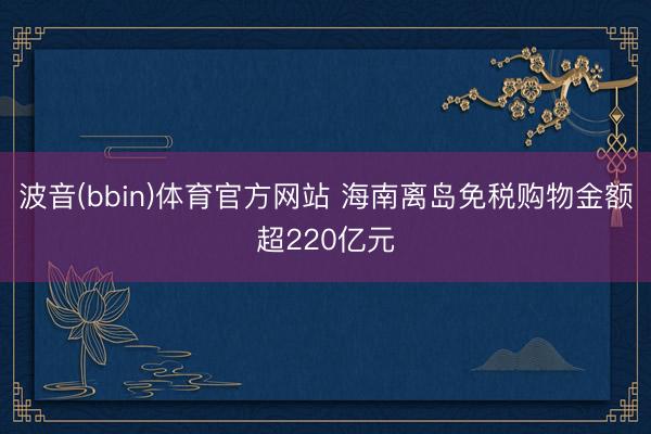 波音(bbin)体育官方网站 海南离岛免税购物金额超220亿元