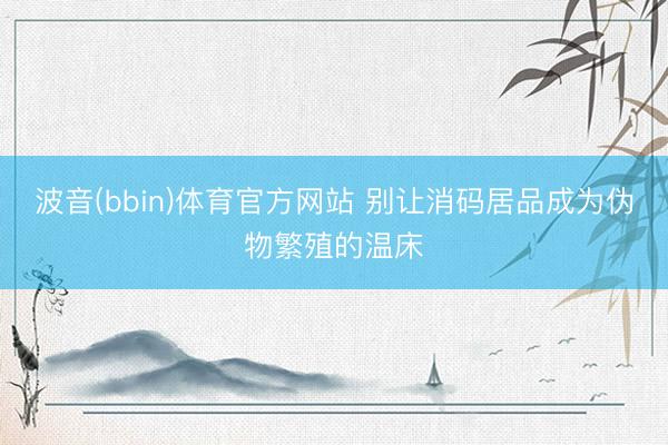 波音(bbin)体育官方网站 别让消码居品成为伪物繁殖的温床