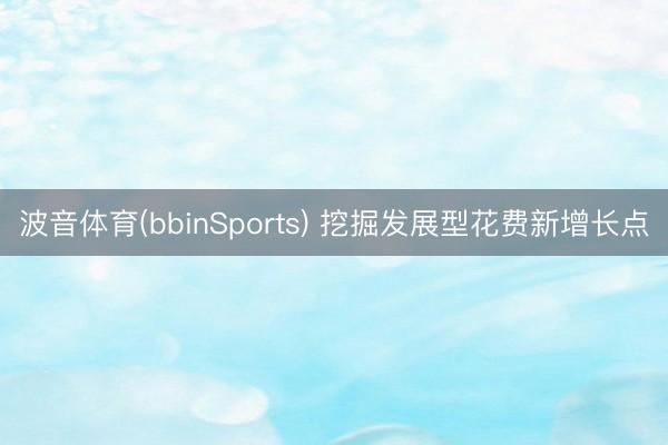 波音体育(bbinSports) 挖掘发展型花费新增长点