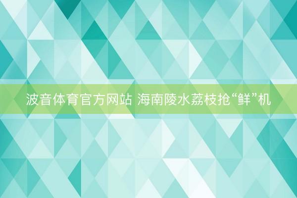 波音体育官方网站 海南陵水荔枝抢“鲜”机