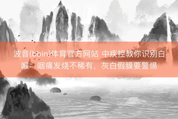 波音(bbin)体育官方网站 中疾控教你识别白喉:咽痛发烧不稀有,灰白假膜要警惕