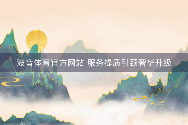 波音体育官方网站 服务提质引颈奢华升级