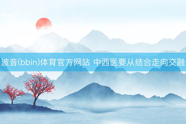波音(bbin)体育官方网站 中西医要从结合走向交融
