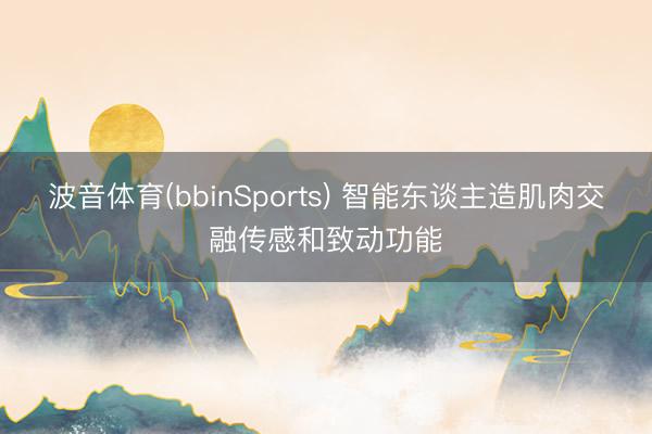 波音体育(bbinSports) 智能东谈主造肌肉交融传感和致动功能