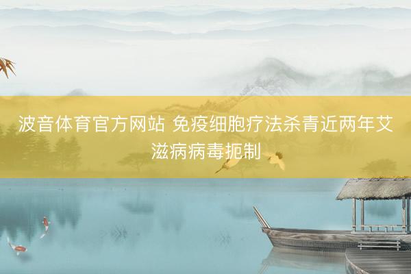 波音体育官方网站 免疫细胞疗法杀青近两年艾滋病病毒扼制