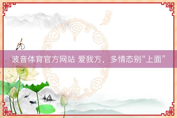 波音体育官方网站 爱我方，多情态别“上面”