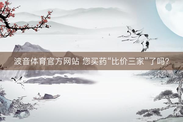 波音体育官方网站 您买药“比价三家”了吗？