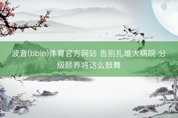 波音(bbin)体育官方网站 告别扎堆大病院 分级颐养将这么鼓舞