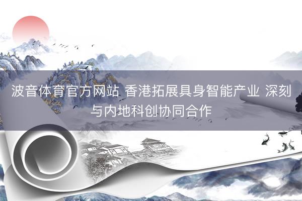 波音体育官方网站 香港拓展具身智能产业 深刻与内地科创协同合作
