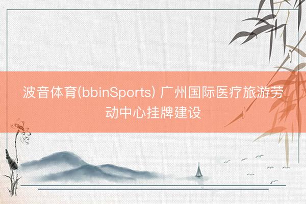 波音体育(bbinSports) 广州国际医疗旅游劳动中心挂牌建设