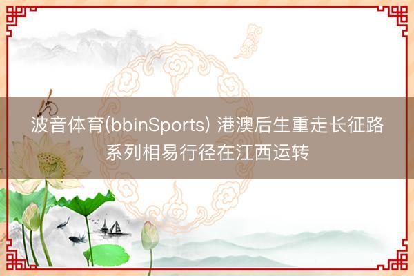 波音体育(bbinSports) 港澳后生重走长征路系列相易行径在江西运转