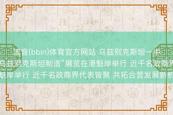 波音(bbin)体育官方网站 乌兹别克斯坦—中国（香港）商务论坛暨“乌兹别克斯坦制造”展览在港魁岸举行 近千名政商界代表皆聚 共拓合营发展新机遇