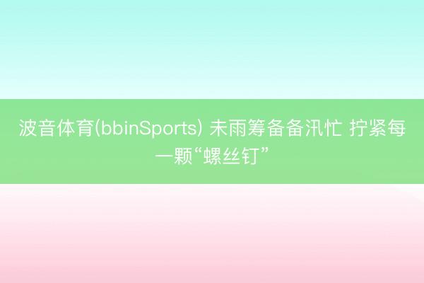 波音体育(bbinSports) 未雨筹备备汛忙 拧紧每一颗“螺丝钉”