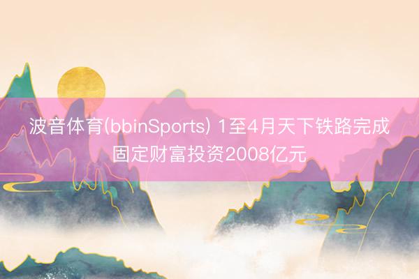 波音体育(bbinSports) 1至4月天下铁路完成固定财富投资2008亿元