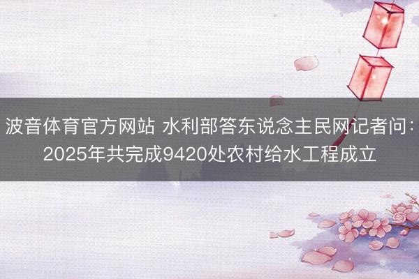 波音体育官方网站 水利部答东说念主民网记者问：2025年共完成9420处农村给水工程成立