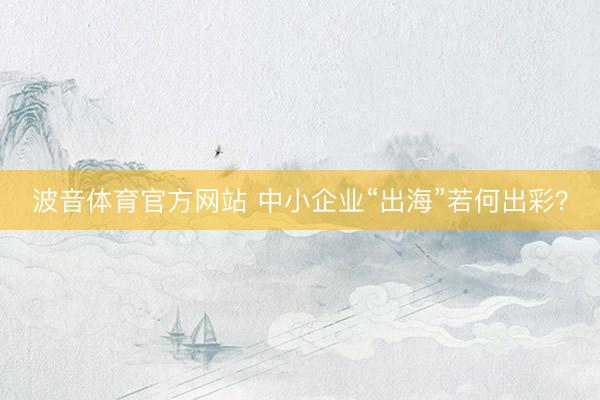 波音体育官方网站 中小企业“出海”若何出彩？