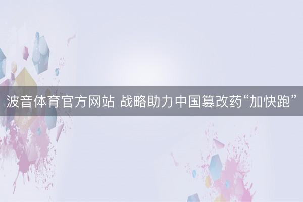 波音体育官方网站 战略助力中国篡改药“加快跑”