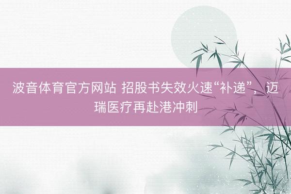 波音体育官方网站 招股书失效火速“补递”，迈瑞医疗再赴港冲刺