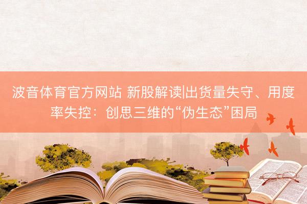 波音体育官方网站 新股解读|出货量失守、用度率失控：创思三维的“伪生态”困局