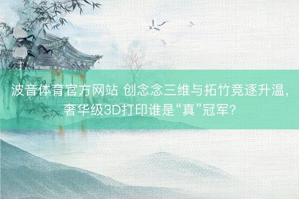 波音体育官方网站 创念念三维与拓竹竞逐升温，奢华级3D打印谁是“真”冠军？