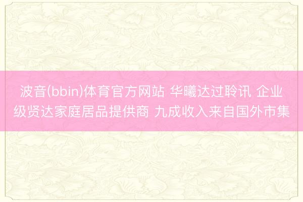 波音(bbin)体育官方网站 华曦达过聆讯 企业级贤达家庭居品提供商 九成收入来自国外市集