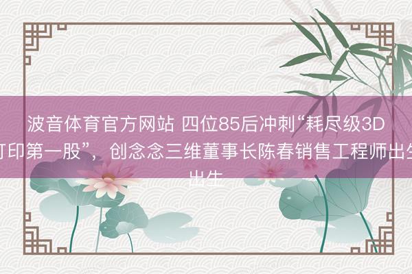波音体育官方网站 四位85后冲刺“耗尽级3D打印第一股”，创念念三维董事长陈春销售工程师出生