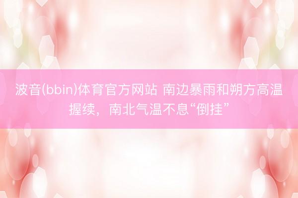 波音(bbin)体育官方网站 南边暴雨和朔方高温握续，南北气温不息“倒挂”