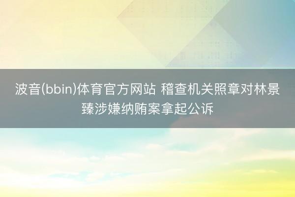 波音(bbin)体育官方网站 稽查机关照章对林景臻涉嫌纳贿案拿起公诉