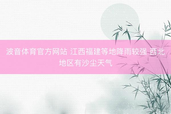 波音体育官方网站 江西福建等地降雨较强 西北地区有沙尘天气