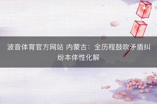 波音体育官方网站 内蒙古：全历程鼓吹矛盾纠纷本体性化解