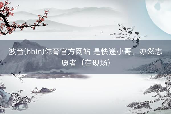 波音(bbin)体育官方网站 是快递小哥，亦然志愿者（在现场）