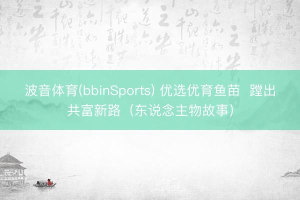 波音体育(bbinSports) 优选优育鱼苗 蹚出共富新路(东说念主物故事)