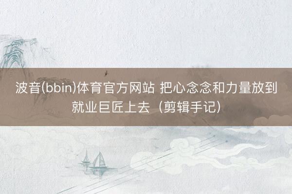 波音(bbin)体育官方网站 把心念念和力量放到就业巨匠上去（剪辑手记）