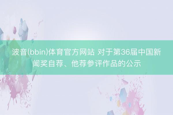波音(bbin)体育官方网站 对于第36届中国新闻奖自荐、他荐参评作品的公示