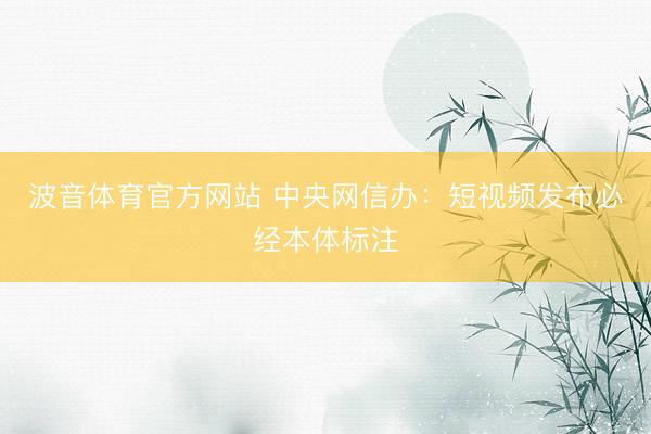 波音体育官方网站 中央网信办：短视频发布必经本体标注
