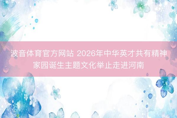 波音体育官方网站 2026年中华英才共有精神家园诞生主题文化举止走进河南
