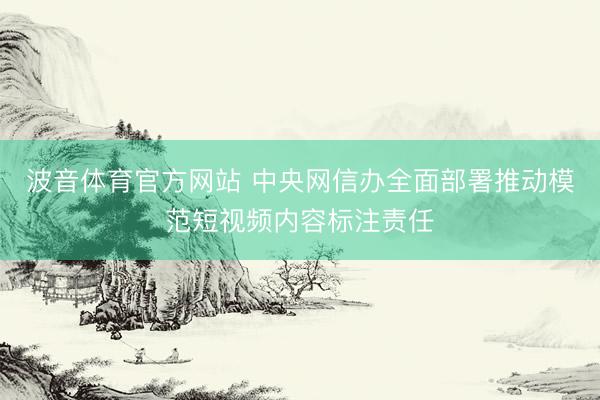 波音体育官方网站 中央网信办全面部署推动模范短视频内容标注责任