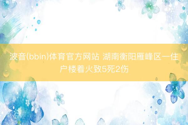 波音(bbin)体育官方网站 湖南衡阳雁峰区一住户楼着火致5死2伤