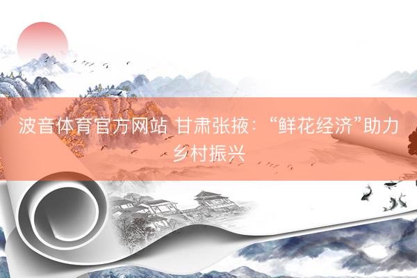 波音体育官方网站 甘肃张掖:“鲜花经济”助力乡村振兴