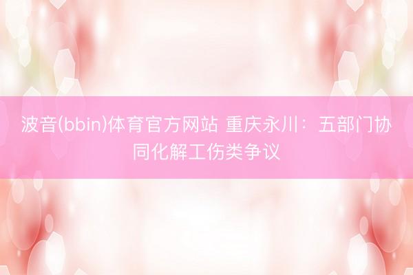波音(bbin)体育官方网站 重庆永川:五部门协同化解工伤类争议
