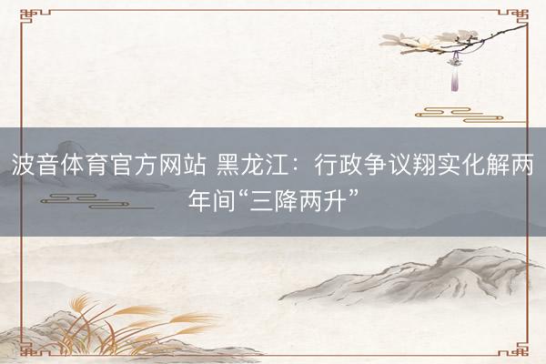 波音体育官方网站 黑龙江:行政争议翔实化解两年间“三降两升”