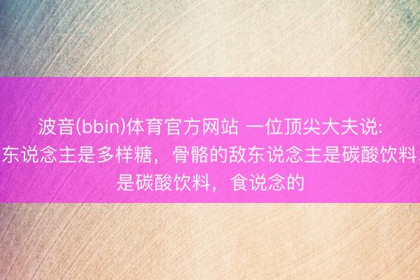 波音(bbin)体育官方网站 一位顶尖大夫说: “皮肤的敌东说念主是多样糖,骨骼的敌东说念主是碳酸饮料,食说念的