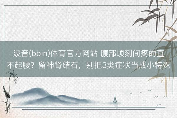 波音(bbin)体育官方网站 腹部顷刻间疼的直不起腰?留神肾结石,别把3类症状当成小特殊