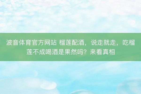 波音体育官方网站 榴莲配酒，说走就走，吃榴莲不成喝酒是果然吗？来看真相